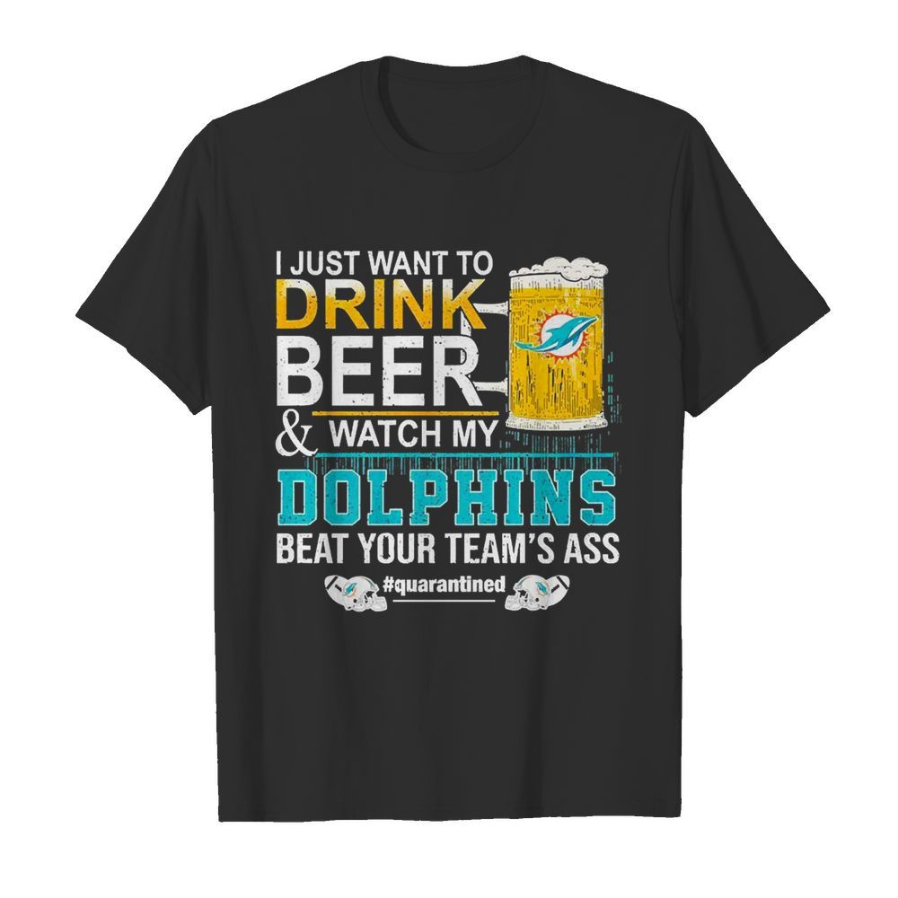 I Just Want To Drink Beer And Watch My Dolphins Beat Your Team’s Ass #quarantined shirt