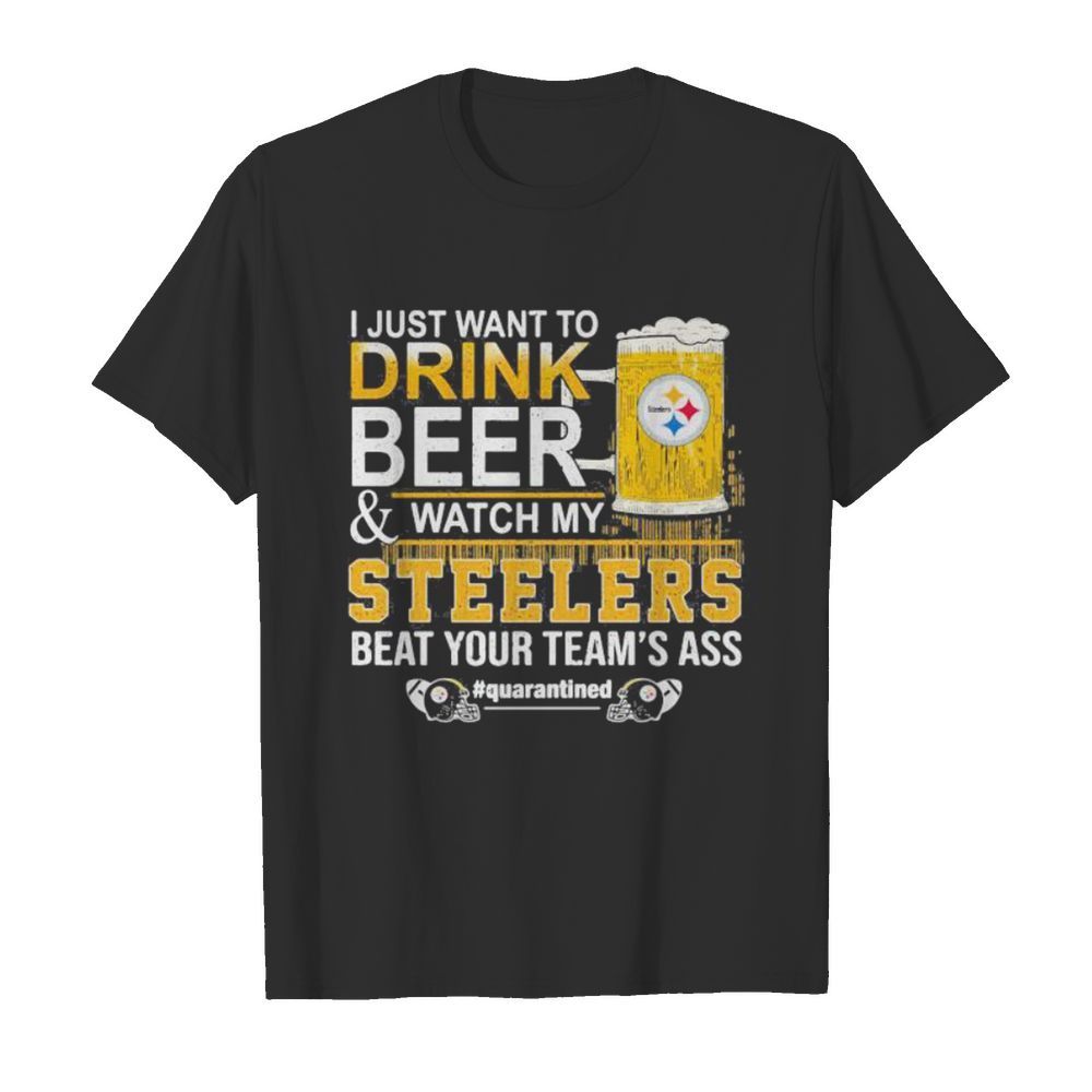 I just want to drink beer and watch my steelers beat your team’s ass quarantined shirt