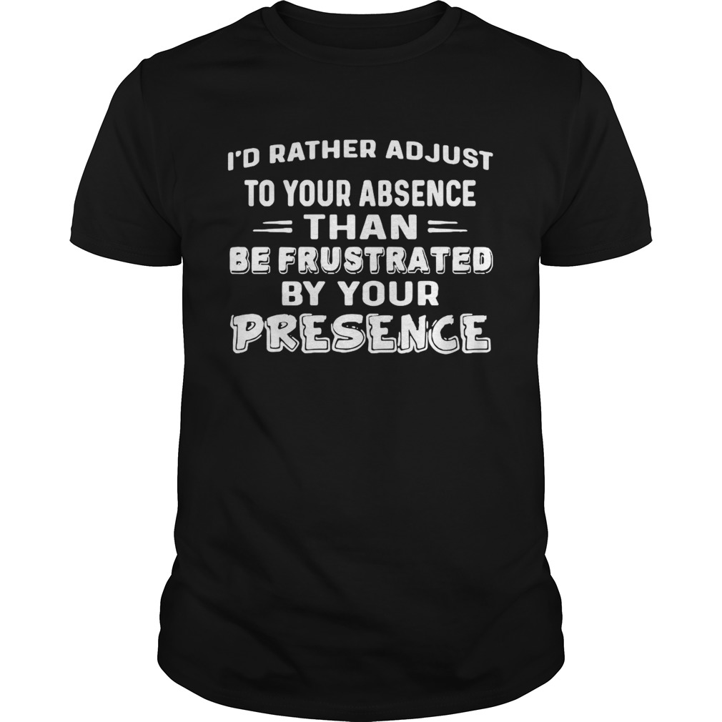 Id Rather Adjust To Your Absence Than Be Frustrated By Your Presence shirt