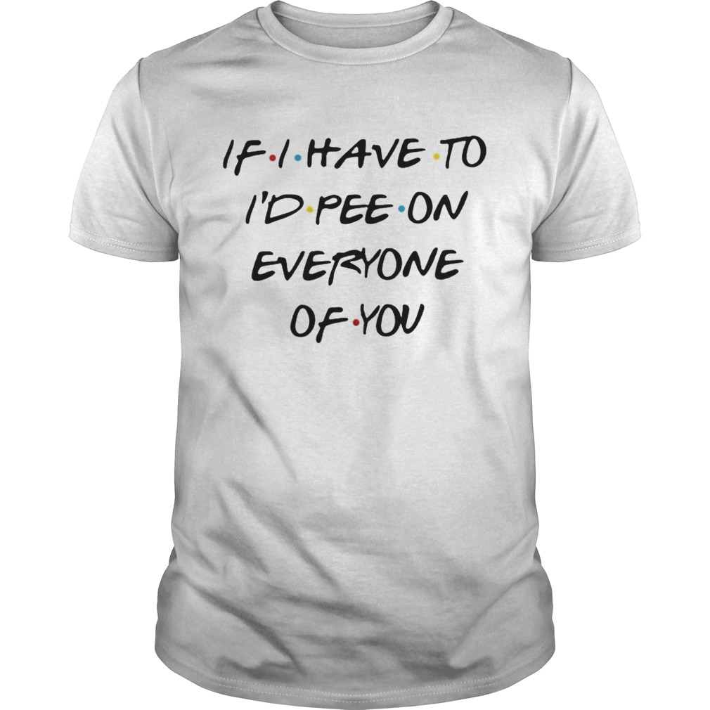 If i have to id pee on everyone of you shirt