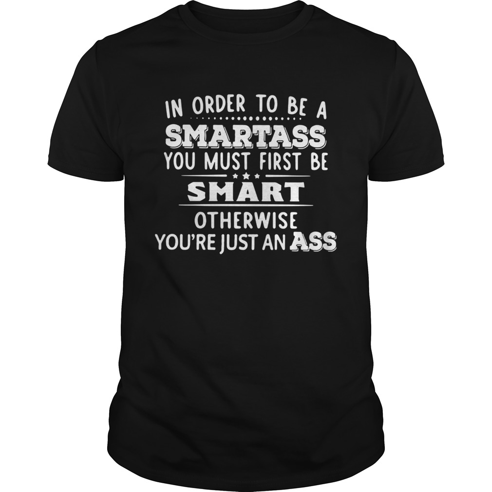 In Order To Be A Smartass You Must First Be Smart Otherwise Youre Just An Ass shirt