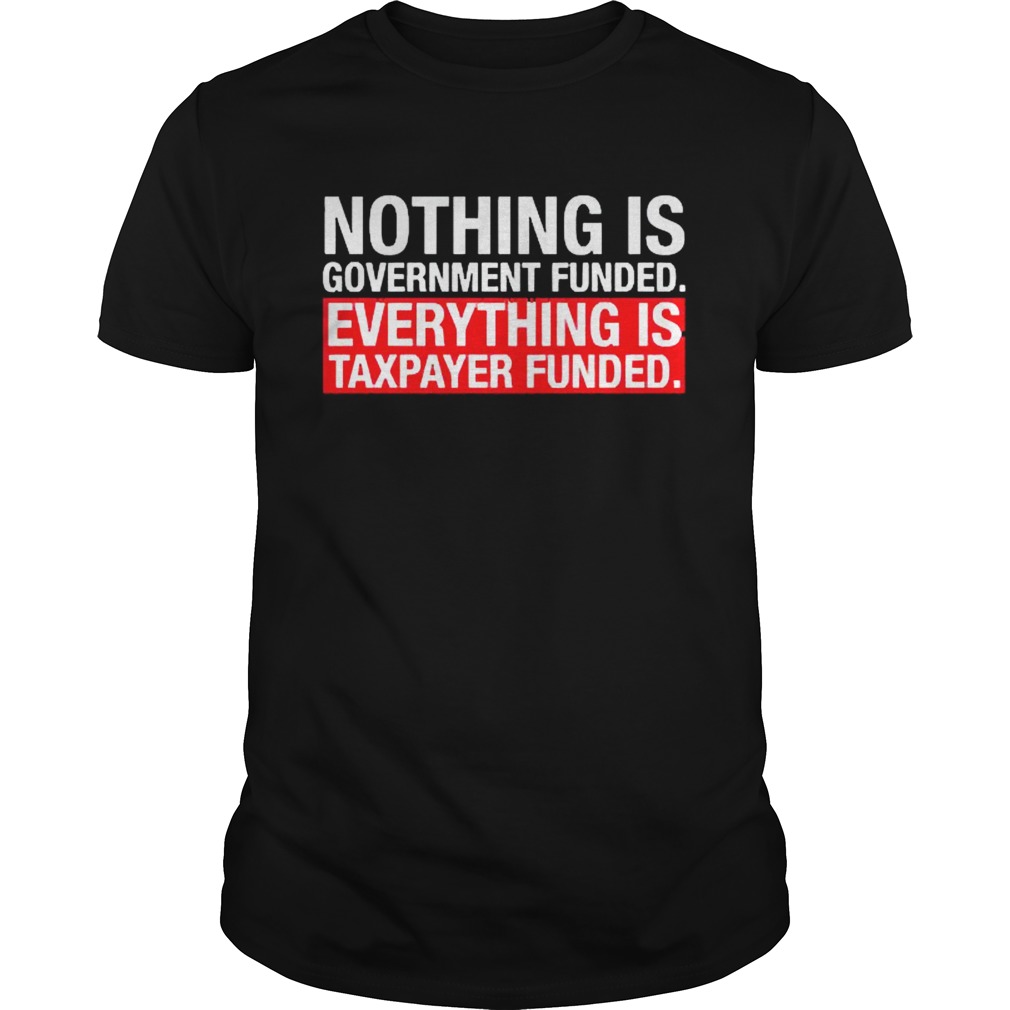 Nothing Is Government Funded Everything Is Taxpayer Funded shirt