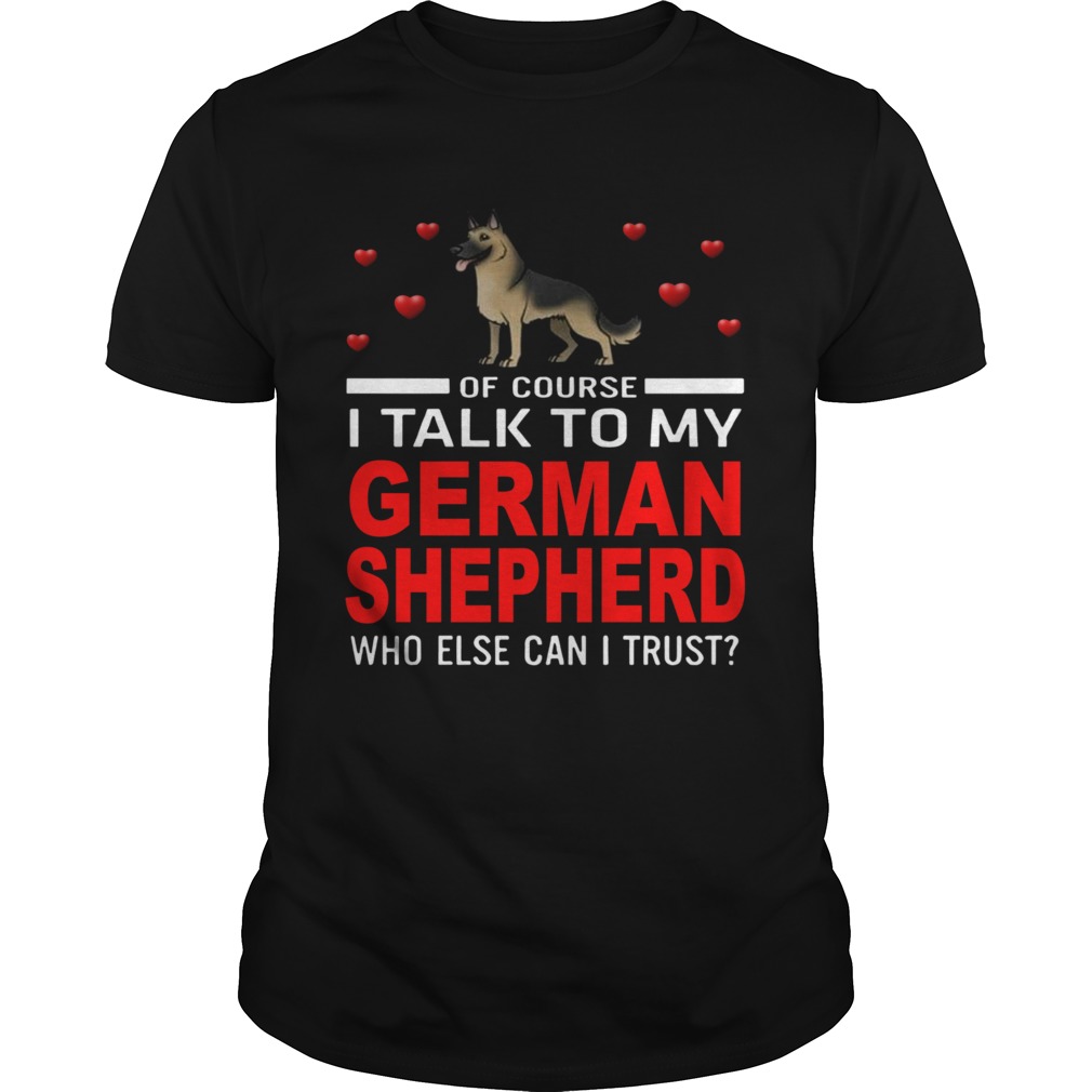 Of Course I Talk To My German Shepherd Who Else Can I Trust shirt