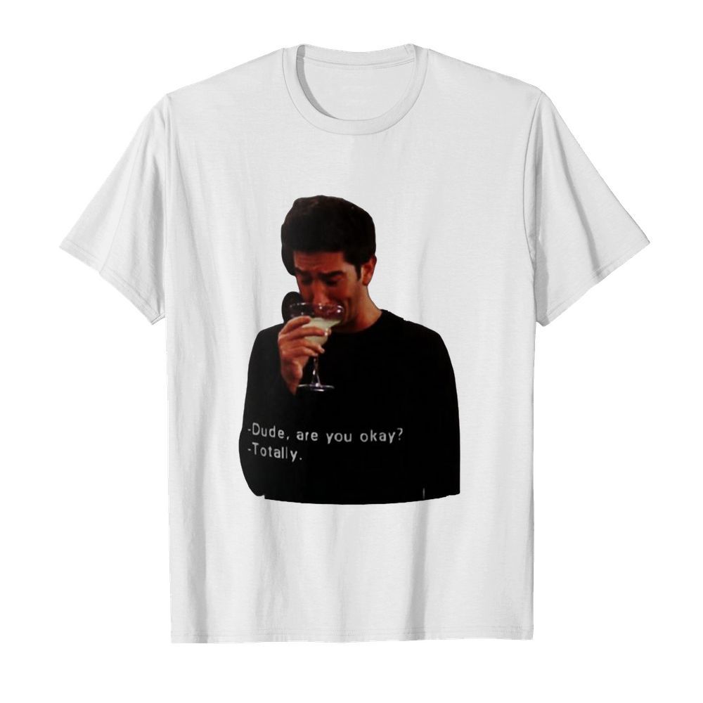 Ross Geller Dude Are You Okay Totally shirt