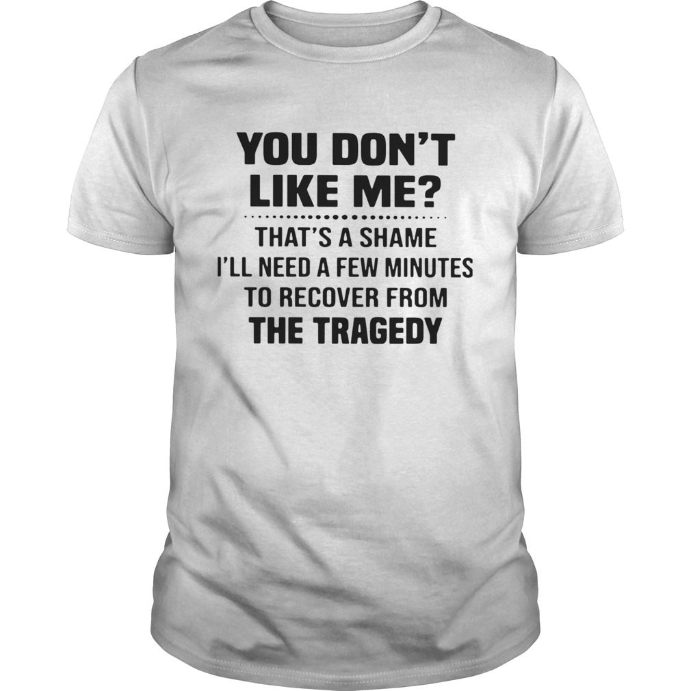 You Dont Like Me Thats A Shame Ill Need A Few Minutes To Recover From The Tragedy shirt