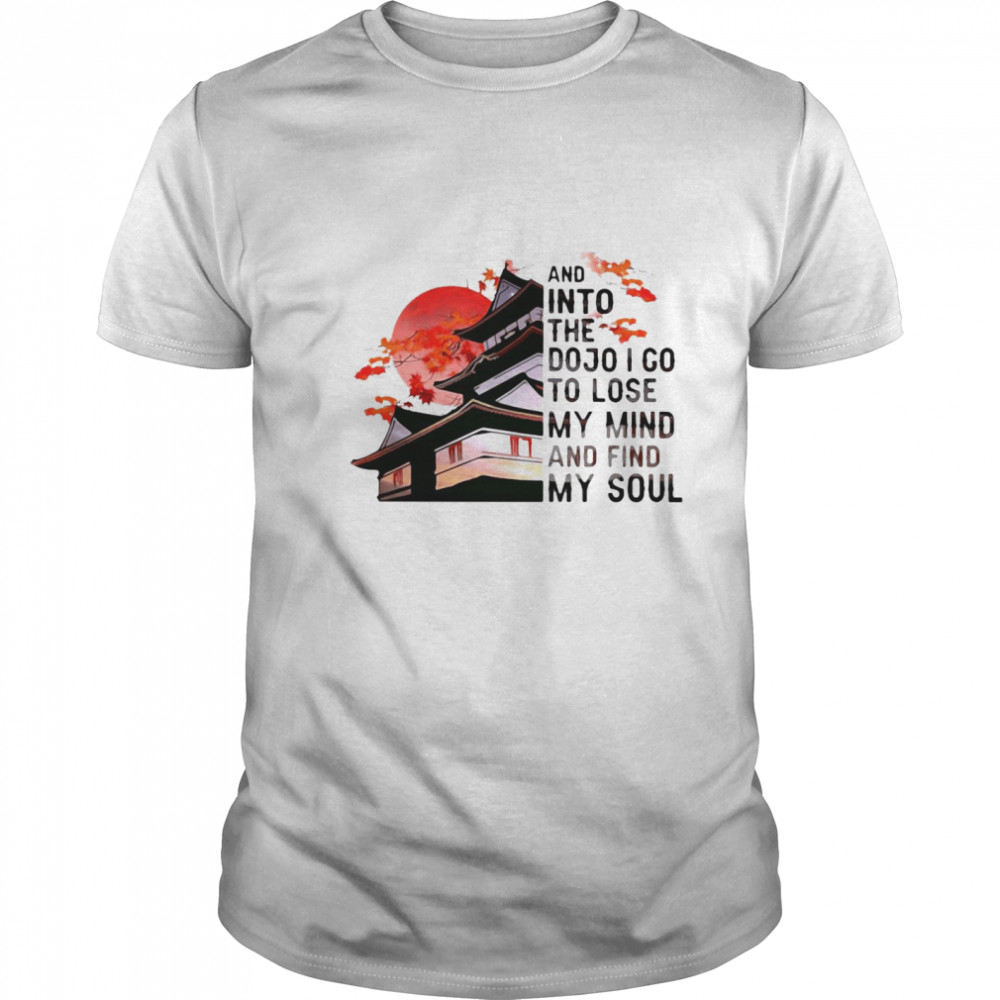 And Into The Dojo I Go To Lose My Mind And Find My Soul shirt