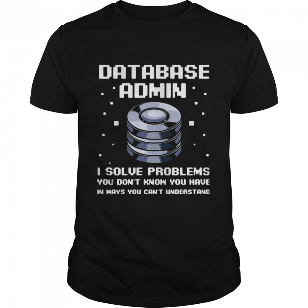 Database Admin I Solve Problems You Don’t Know You Have In Ways You Can’t Understand shirt