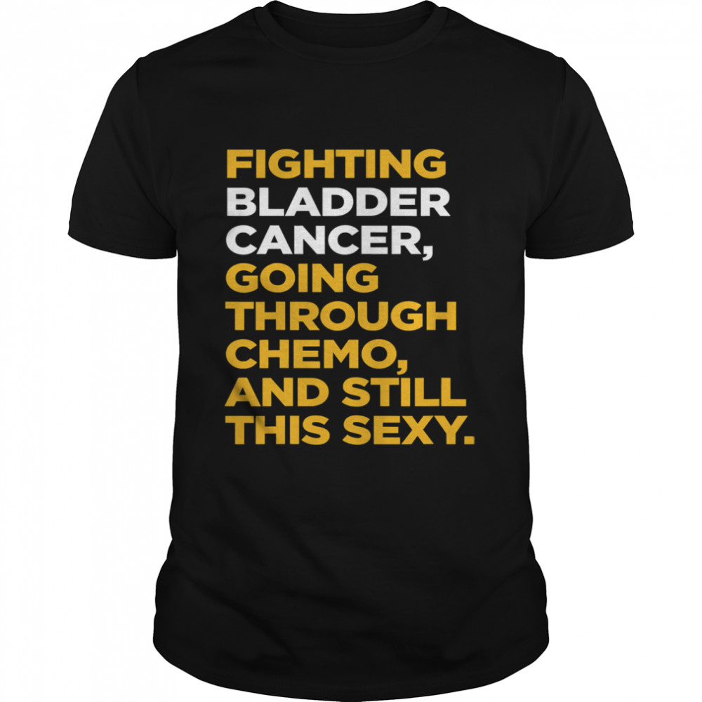 Fighting Bladder Cancer Going Through Chemo And Still This Sexy Quote shirt