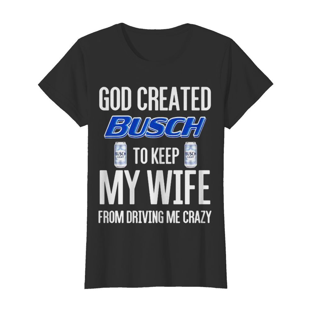 God Created Busch To Keep My Wife From Driving Me Crazy Beer  Classic Women's T-shirt