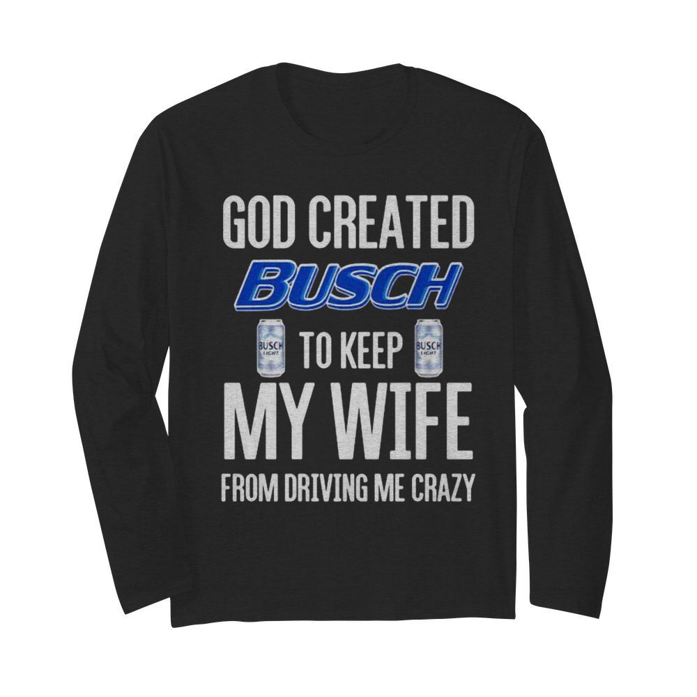 God Created Busch To Keep My Wife From Driving Me Crazy Beer  Long Sleeved T-shirt 