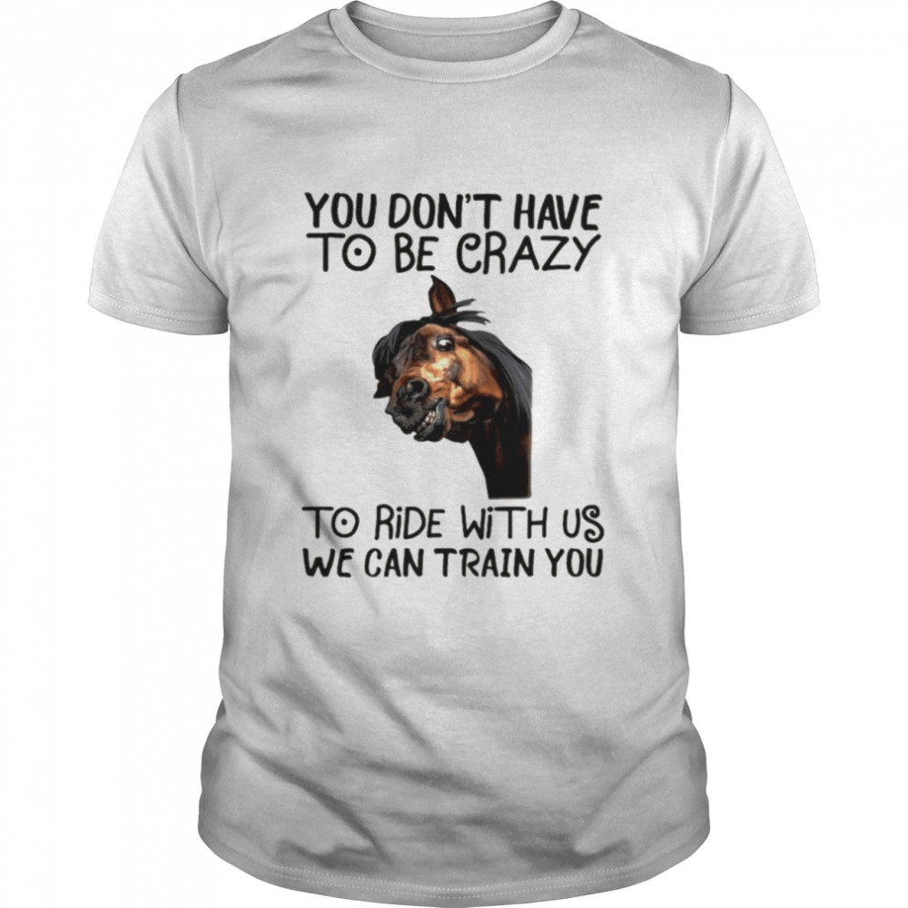 Horse You dont have to be crazy to ride with us we can train you shirt