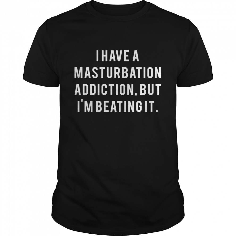 I Have A Masturbation Addiction But I’m Beating It shirt