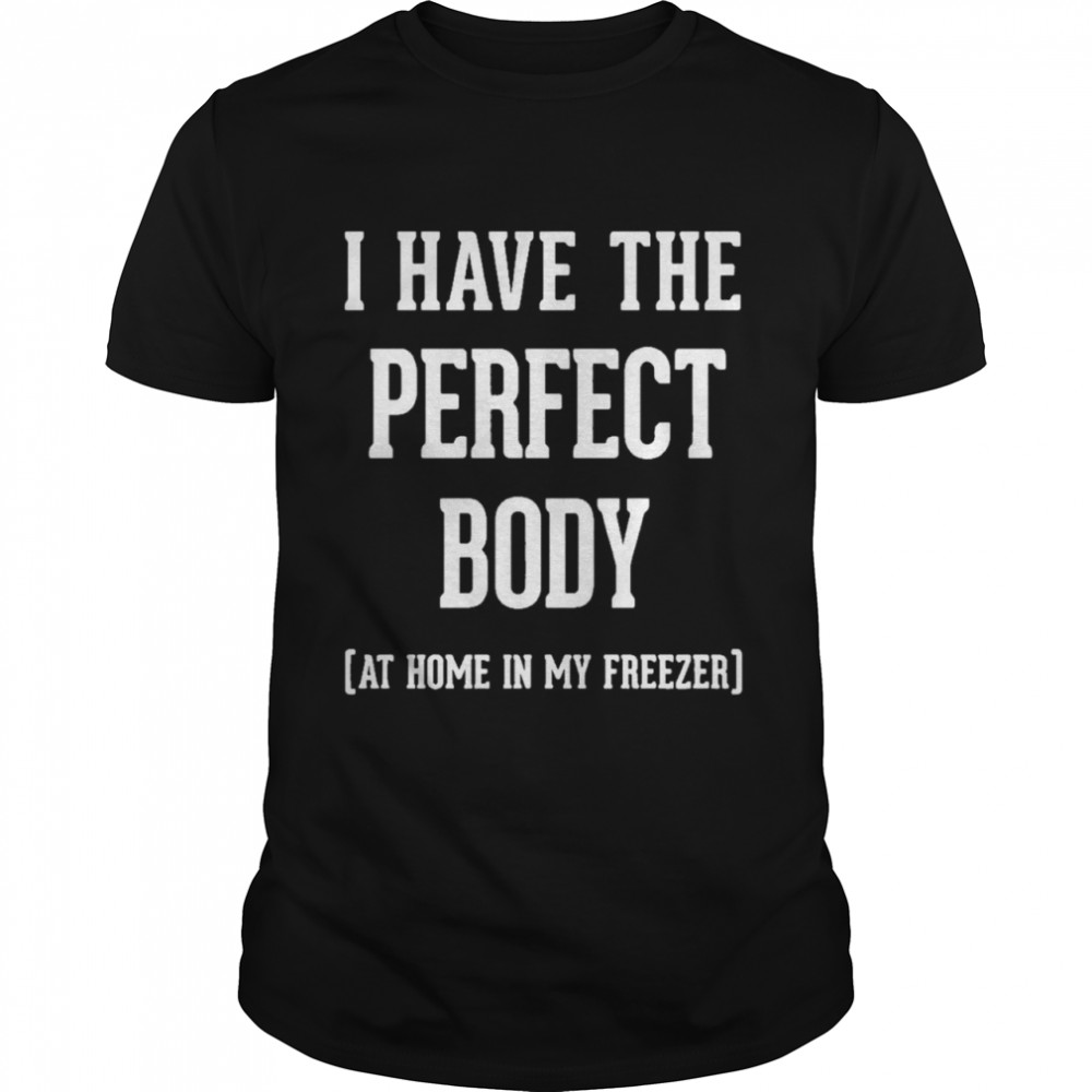 I have the perfect body at home in my freezer shirt