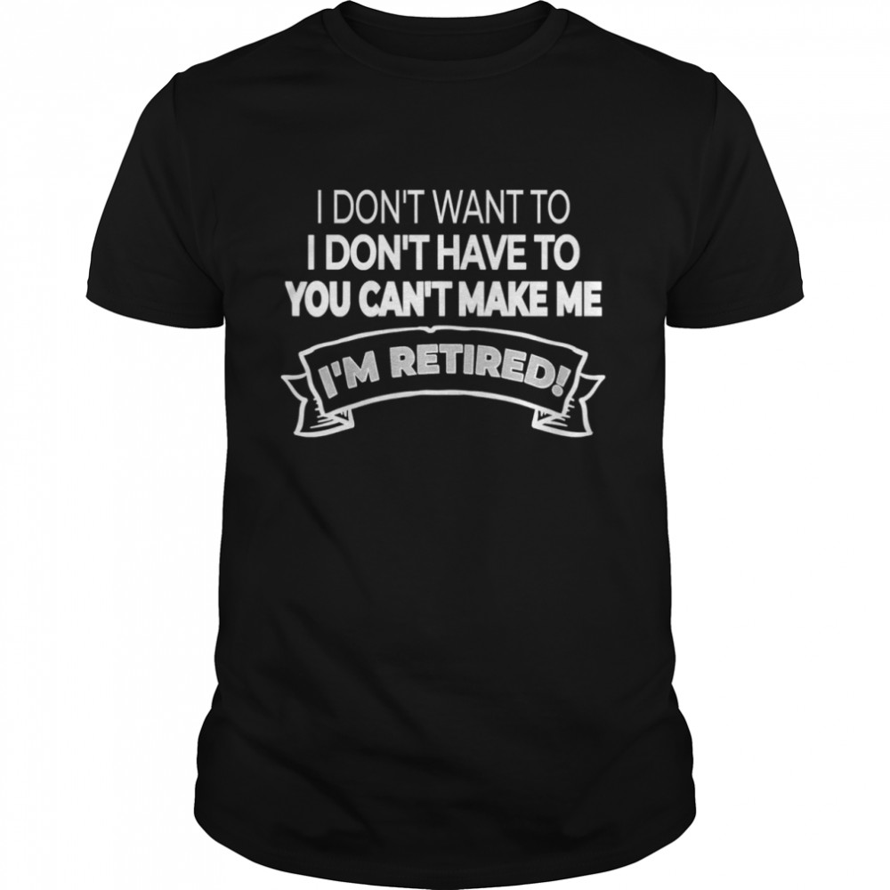 I’m Retired I Don’t Want Or Have To And You Can’t Make Me shirt