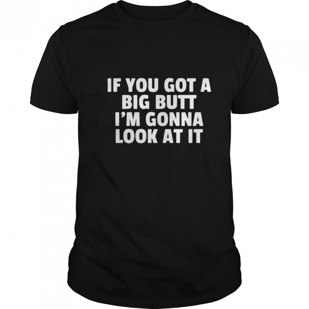 If you got a big butt I’m gonna look at it shirt