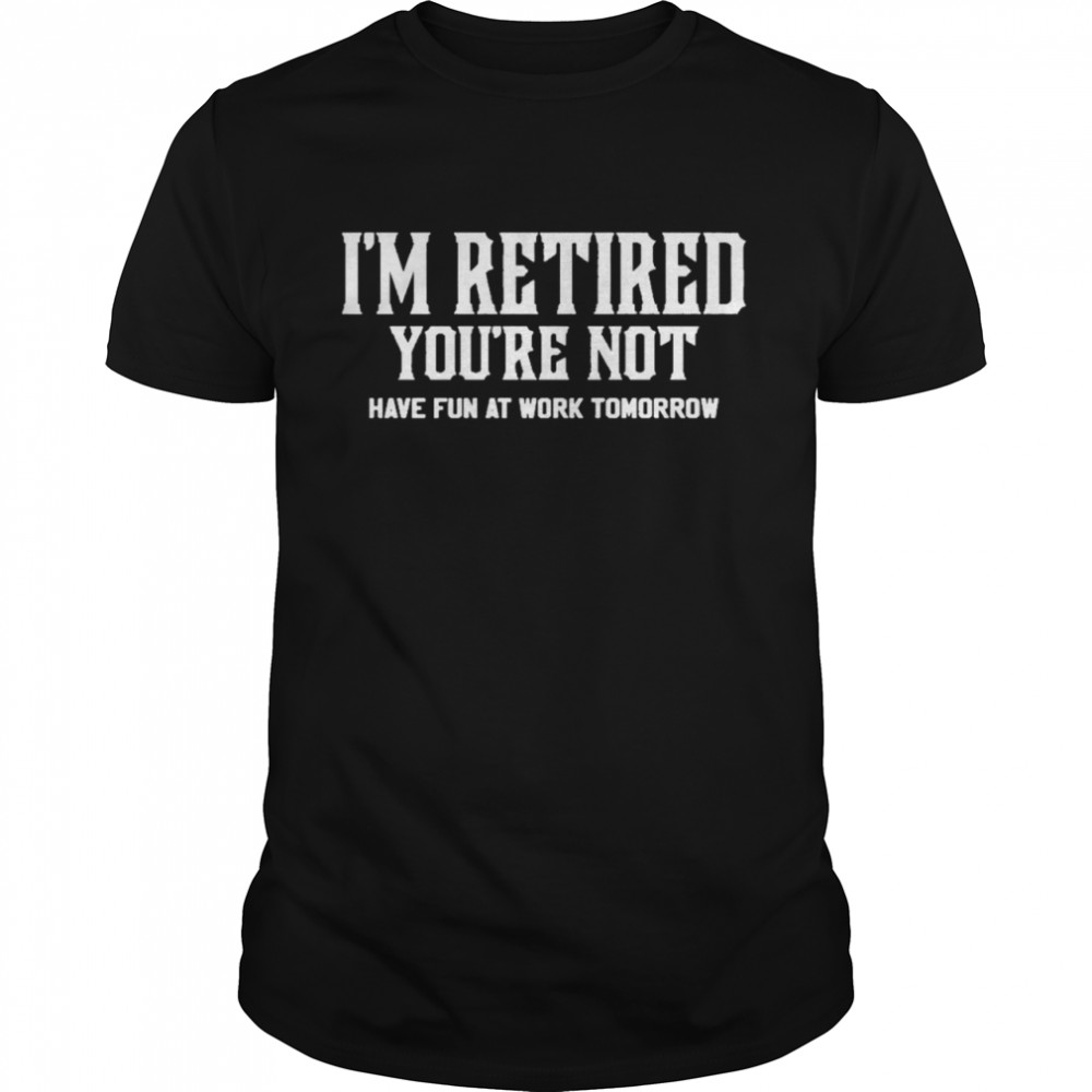 I’ am retired you’re not have fun at work tomorrow shirt