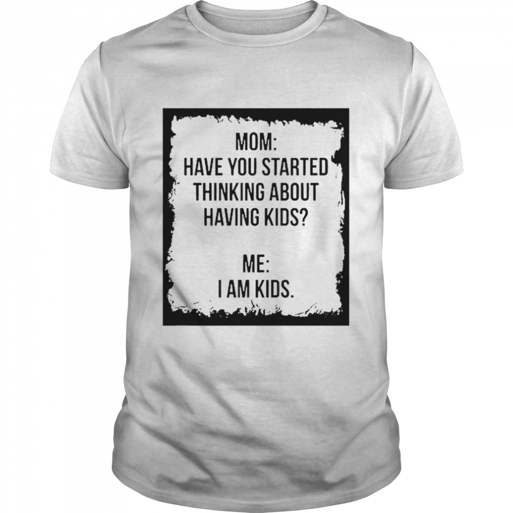 Mom Have You Started Thinking About Having Kids Me I Am Kid shirt