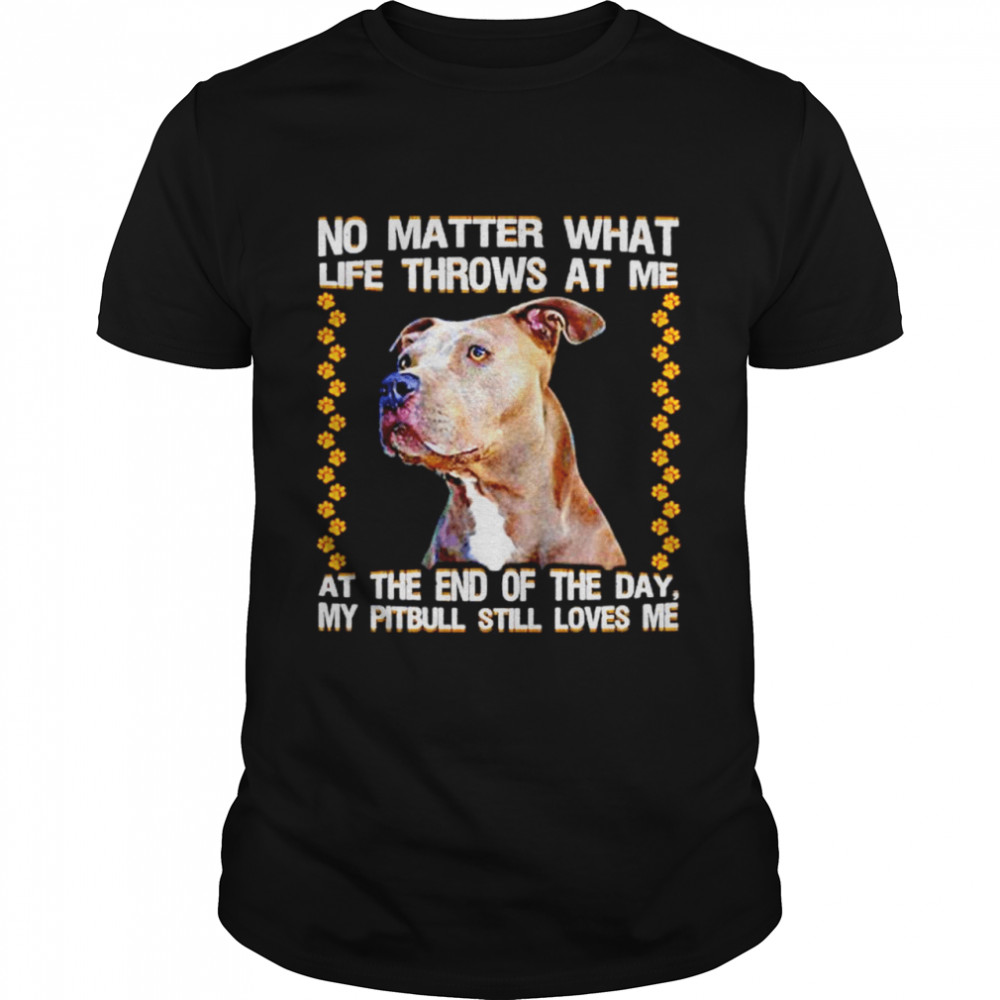 No Matter What Life Throws At Me At The End Of The Day My Pitbull Still Loves Me shirt