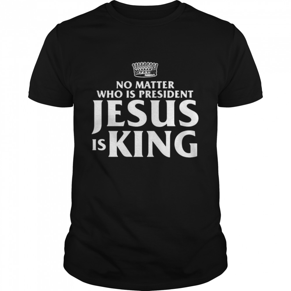 No Matter Who Is President Jesus is King shirt