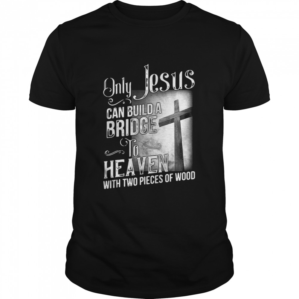 Only Jesus Can Build A Bridge To Heaven With Two Pieces Of Wood shirt