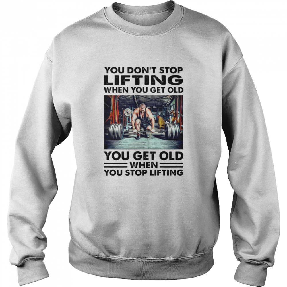 You Dont Stop Lifting When You Get Old You Get Old When You Stop Lifting Shirt Unisex Sweatshirt