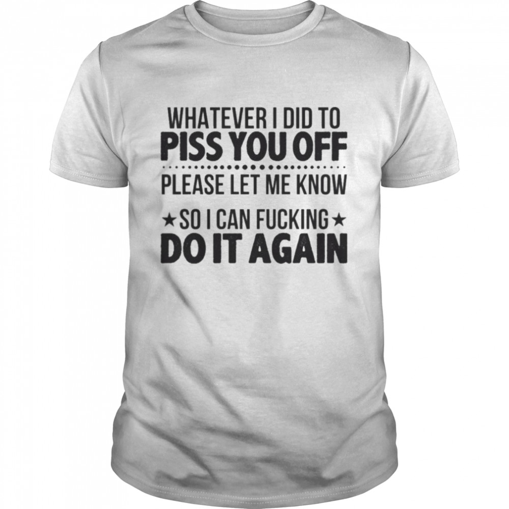 whatever i did to piss you off please let me know so i can fucking do it again tshirt