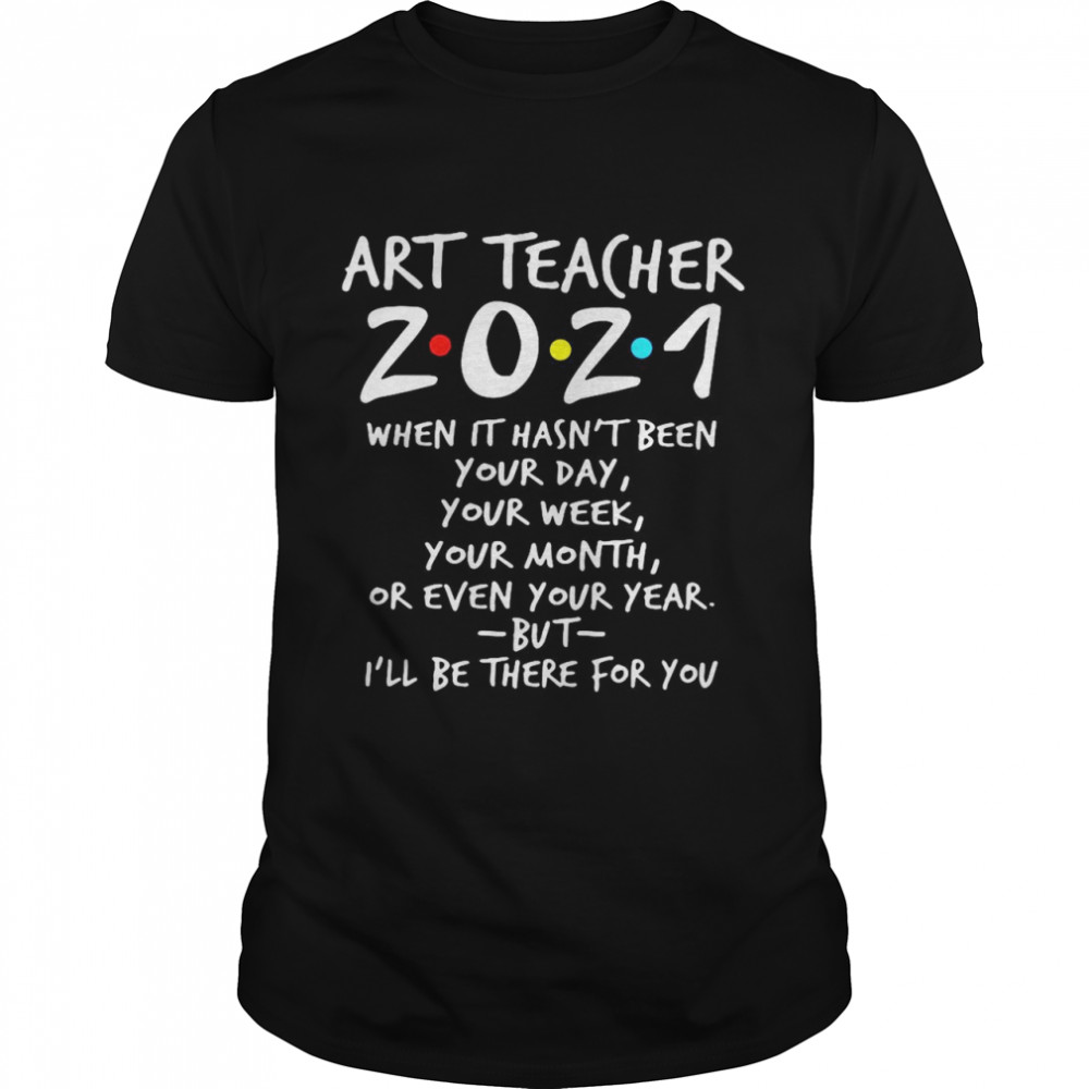 Art Teacher 2021 When It Hasn’t Been Your Day Your Week Your Month Or Even Your Year But I’ll Be There For You shirt