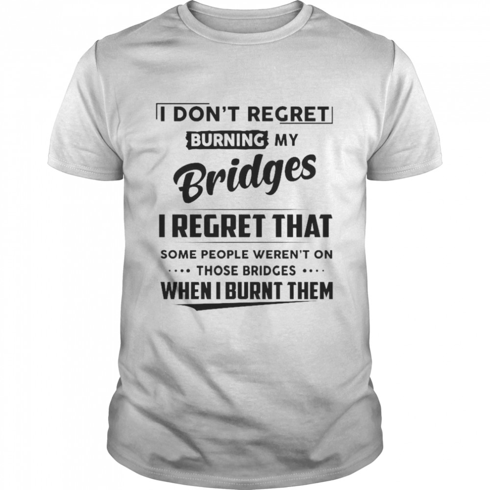 I Don’t Regret Burning My Bridges I Regret That Some People Weren’t On Those Bridges shirt