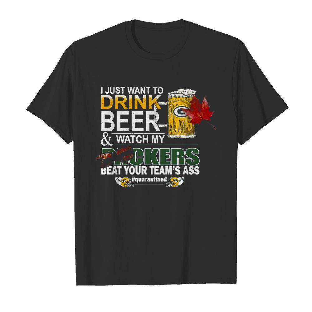 I Just Want To Drink Beer And Watch My Green Bay Packers Beat Your Teams Ass Quarantined shirt