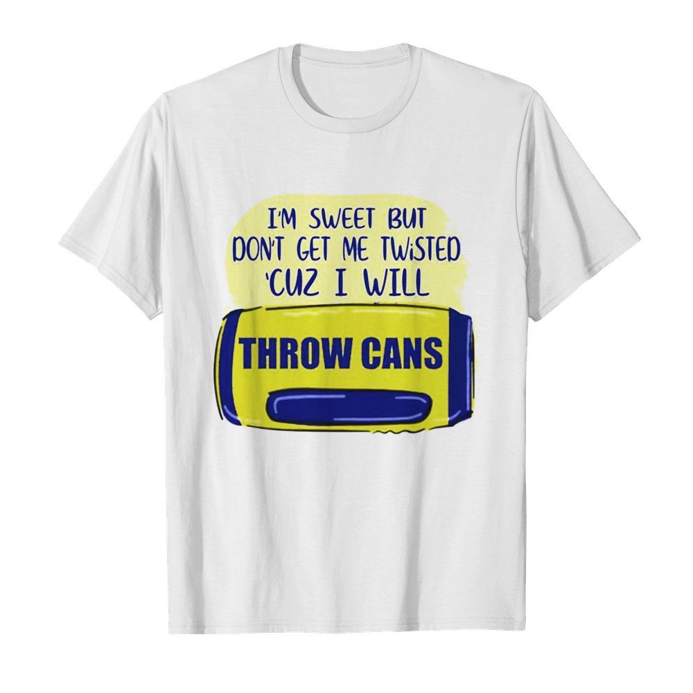 I’m sweet but don’t get me twisted ‘cuz I will throw cans shirt