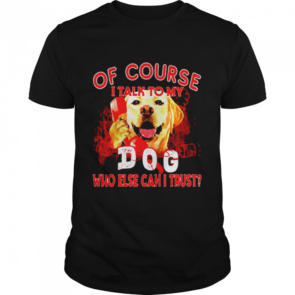 Labrador Retriever of course I talk to my dog who else can I trust shirt