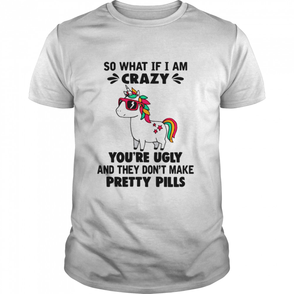 Unicorn So What If Im Crazy Youre Ugly And They Dont Make Pretty Pills shirt