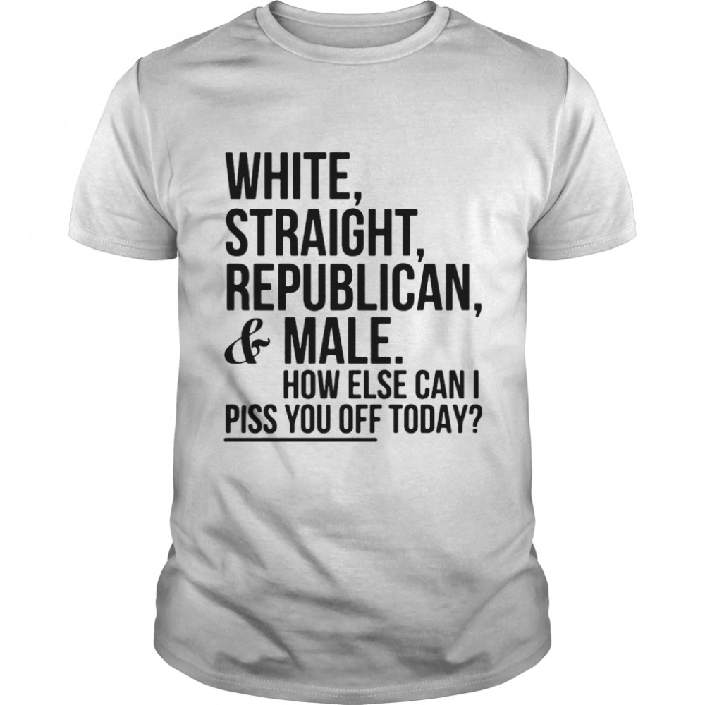 White Straight Republican And Male How Else Can I Piss You Off Today shirt