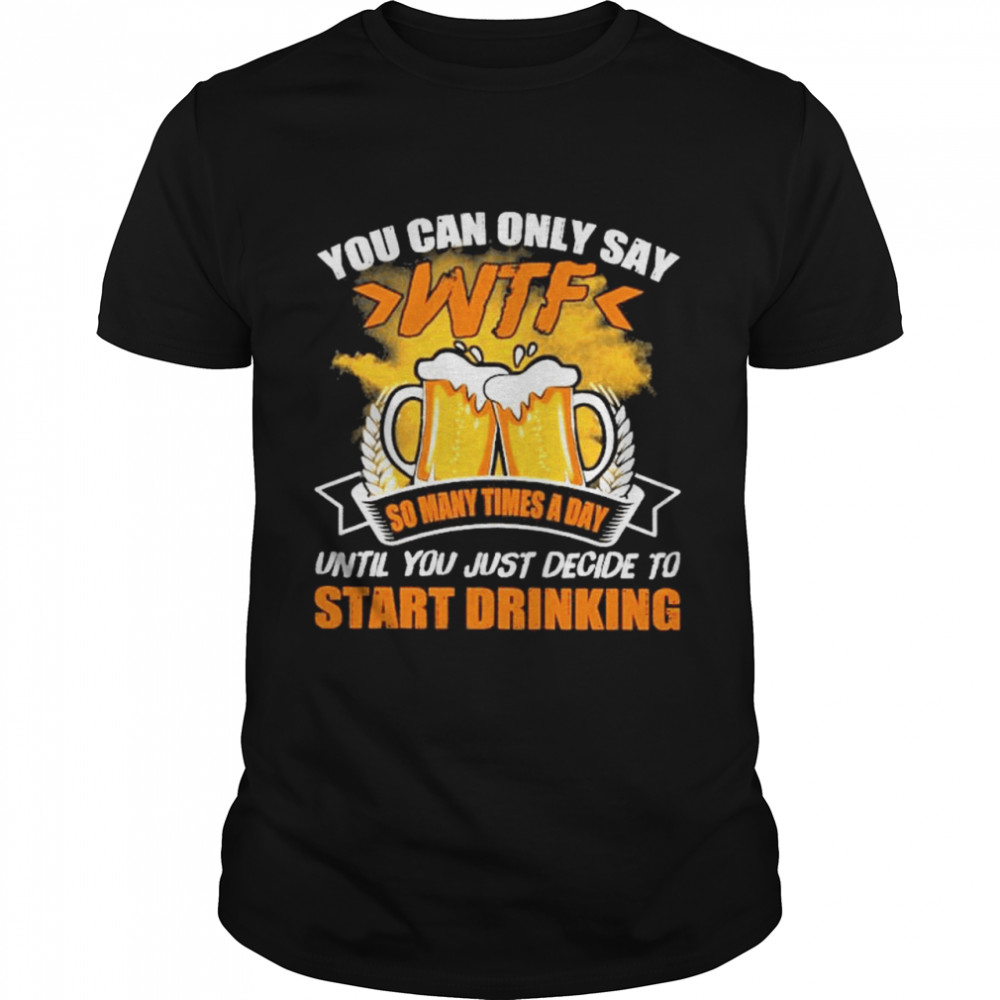 You can only say wtf so many times a day start drinking shirt